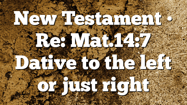 New Testament • Re: Mat.14:7 Dative to the left or just right