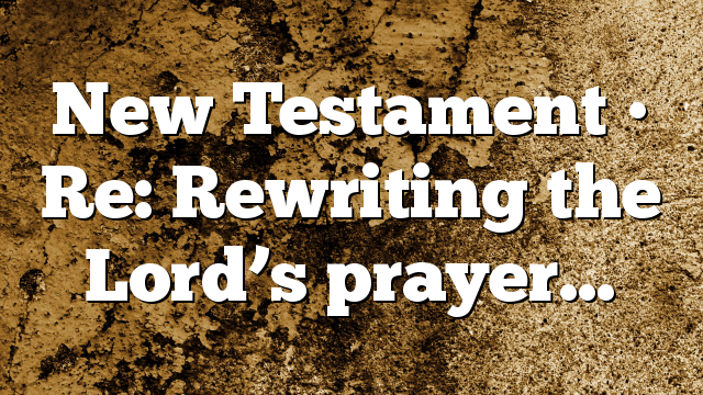 New Testament • Re: Rewriting the Lord’s prayer…