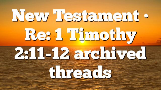 New Testament • Re: 1 Timothy 2:11-12 archived threads
