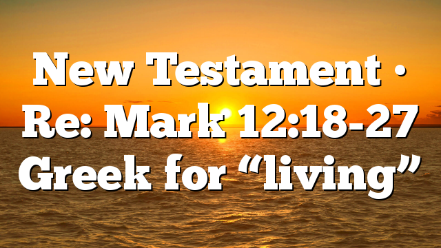 New Testament • Re: Mark 12:18-27 Greek for “living”