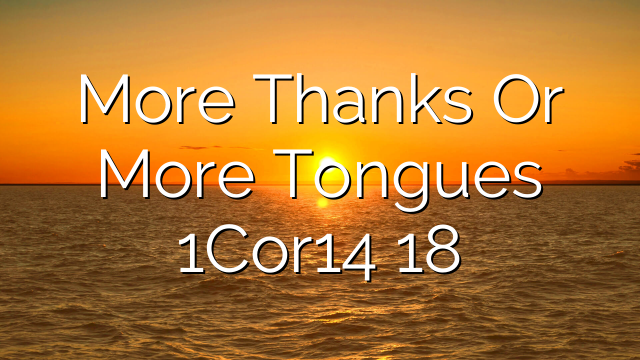 More Thanks Or More Tongues   1Cor14 18